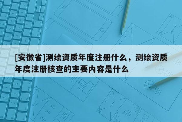 [安徽省]測繪資質(zhì)年度注冊什么，測繪資質(zhì)年度注冊核查的主要內(nèi)容是什么