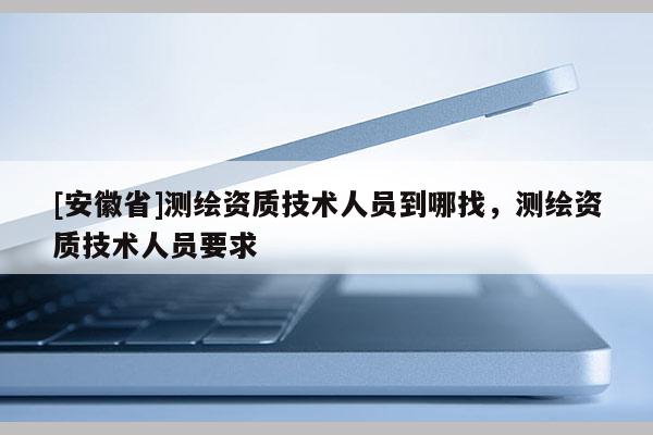 [安徽省]測繪資質技術人員到哪找，測繪資質技術人員要求