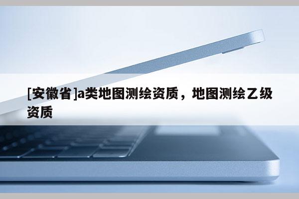[安徽省]a類地圖測繪資質，地圖測繪乙級資質