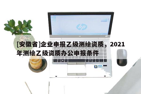 [安徽省]企業申報乙級測繪資質，2021年測繪乙級資質辦公申報條件
