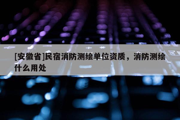 [安徽省]民宿消防測繪單位資質，消防測繪什么用處