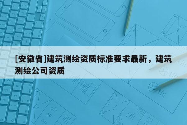 [安徽省]建筑測繪資質(zhì)標準要求最新，建筑測繪公司資質(zhì)