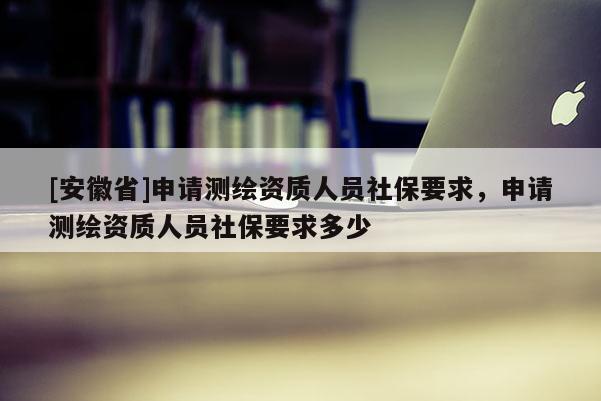 [安徽省]申請測繪資質人員社保要求，申請測繪資質人員社保要求多少