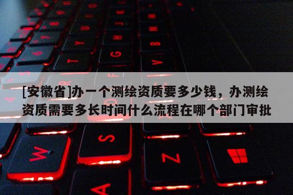 [安徽省]辦一個測繪資質要多少錢，辦測繪資質需要多長時間什么流程在哪個部門審批