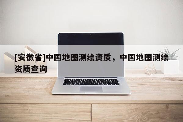 [安徽省]中國地圖測繪資質，中國地圖測繪資質查詢