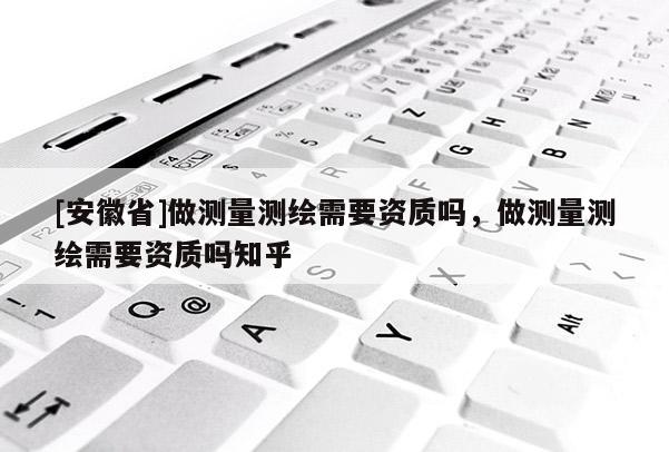[安徽省]做測量測繪需要資質嗎，做測量測繪需要資質嗎知乎