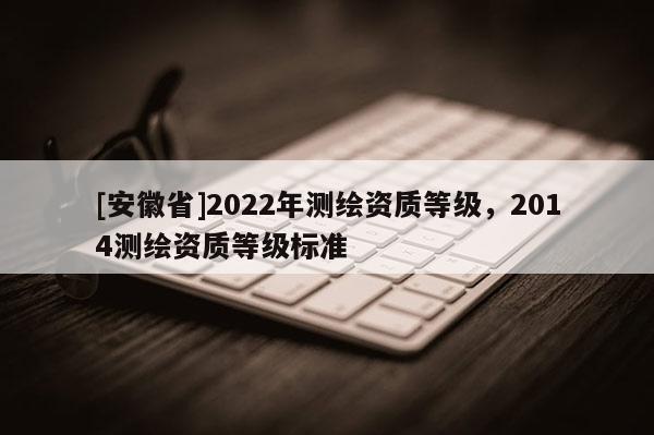 [安徽省]2022年測繪資質(zhì)等級，2014測繪資質(zhì)等級標準