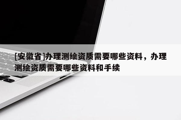 [安徽省]辦理測繪資質需要哪些資料，辦理測繪資質需要哪些資料和手續