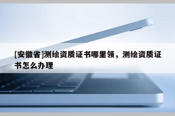 [安徽省]測繪資質證書哪里領，測繪資質證書怎么辦理