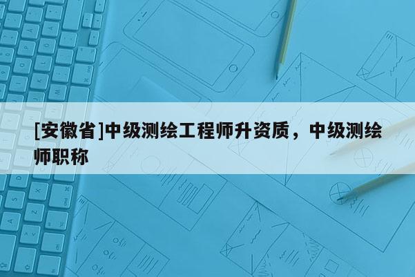 [安徽省]中級測繪工程師升資質(zhì)，中級測繪師職稱