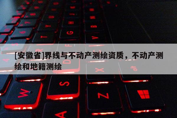 [安徽省]界線與不動(dòng)產(chǎn)測(cè)繪資質(zhì)，不動(dòng)產(chǎn)測(cè)繪和地籍測(cè)繪