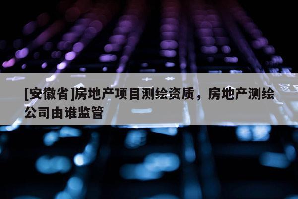 [安徽省]房地產項目測繪資質，房地產測繪公司由誰監管