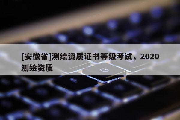[安徽省]測繪資質(zhì)證書等級考試，2020測繪資質(zhì)