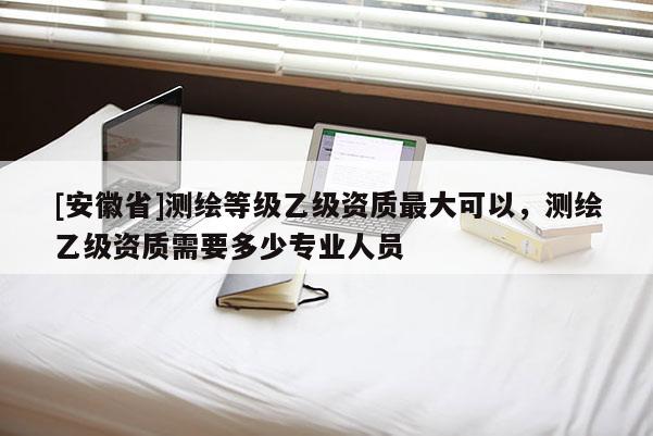 [安徽省]測繪等級乙級資質最大可以，測繪乙級資質需要多少專業人員