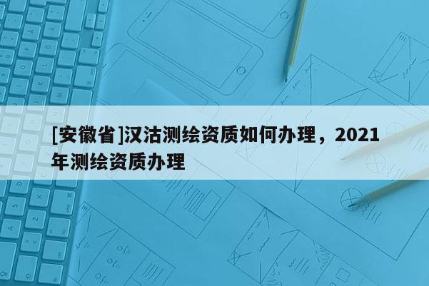 [安徽省]漢沽測繪資質如何辦理，2021年測繪資質辦理