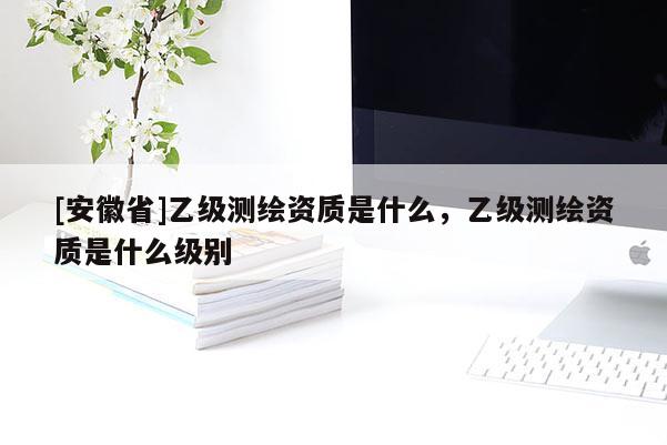 [安徽省]乙級測繪資質(zhì)是什么，乙級測繪資質(zhì)是什么級別