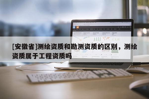 [安徽省]測繪資質和勘測資質的區別，測繪資質屬于工程資質嗎