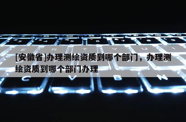 [安徽省]辦理測繪資質到哪個部門，辦理測繪資質到哪個部門辦理