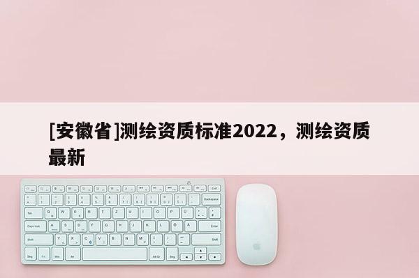 [安徽省]測繪資質標準2022，測繪資質最新