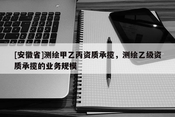[安徽省]測繪甲乙丙資質承攬，測繪乙級資質承攬的業務規模