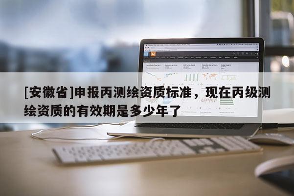 [安徽省]申報(bào)丙測(cè)繪資質(zhì)標(biāo)準(zhǔn)，現(xiàn)在丙級(jí)測(cè)繪資質(zhì)的有效期是多少年了