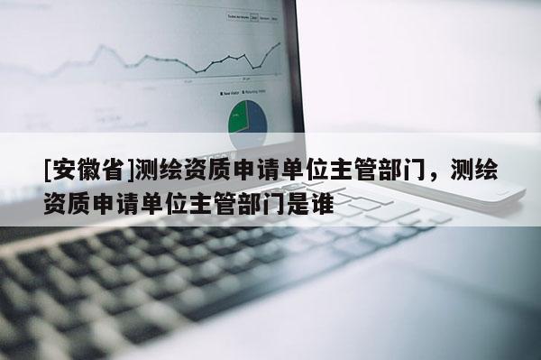 [安徽省]測繪資質申請單位主管部門，測繪資質申請單位主管部門是誰