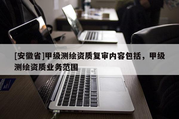 [安徽省]甲級測繪資質(zhì)復(fù)審內(nèi)容包括，甲級測繪資質(zhì)業(yè)務(wù)范圍