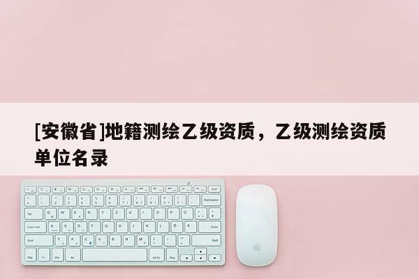 [安徽省]地籍測繪乙級資質，乙級測繪資質單位名錄