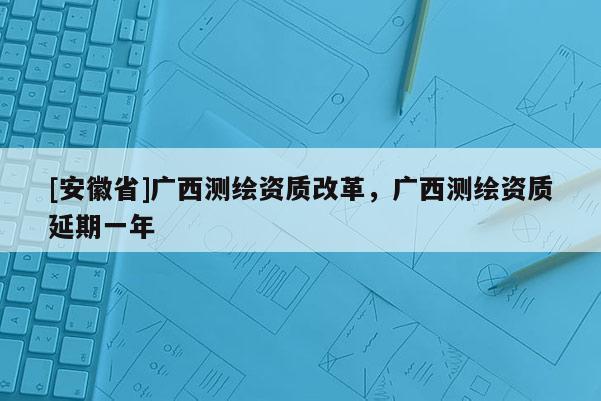 [安徽省]廣西測繪資質改革，廣西測繪資質延期一年