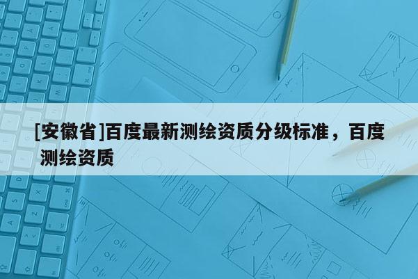 [安徽省]百度最新測繪資質分級標準，百度 測繪資質