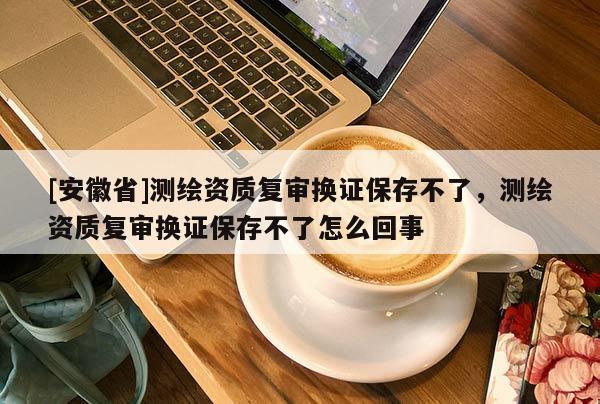 [安徽省]測繪資質復審換證保存不了，測繪資質復審換證保存不了怎么回事