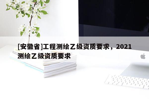 [安徽省]工程測繪乙級資質要求，2021測繪乙級資質要求