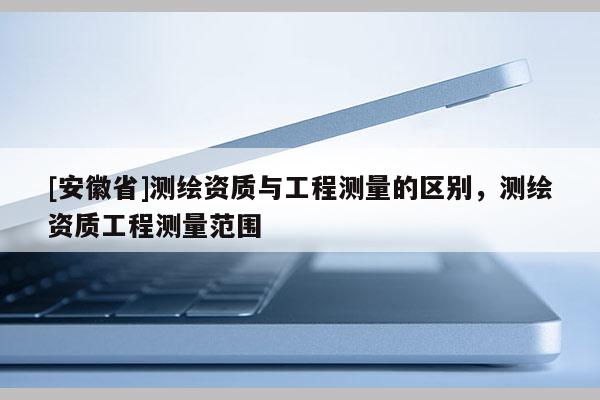 [安徽省]測繪資質與工程測量的區別，測繪資質工程測量范圍
