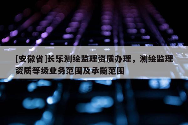[安徽省]長樂測繪監理資質辦理，測繪監理資質等級業務范圍及承攬范圍