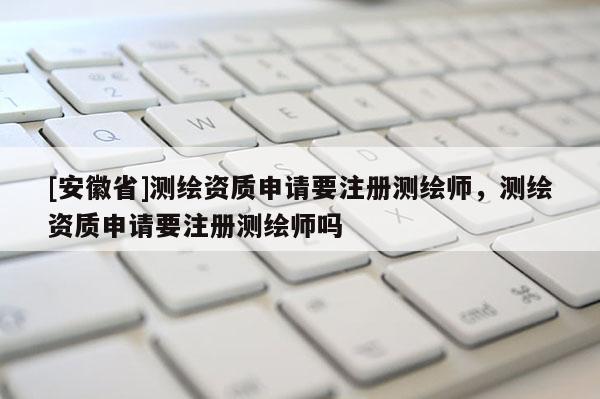 [安徽省]測繪資質申請要注冊測繪師，測繪資質申請要注冊測繪師嗎
