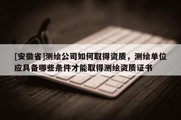 [安徽省]測繪公司如何取得資質，測繪單位應具備哪些條件才能取得測繪資質證書