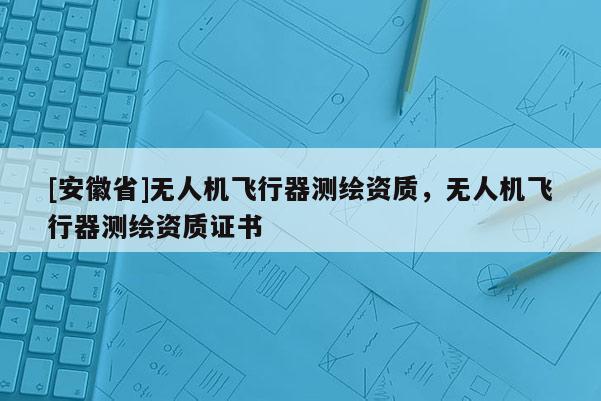 [安徽省]無人機飛行器測繪資質，無人機飛行器測繪資質證書