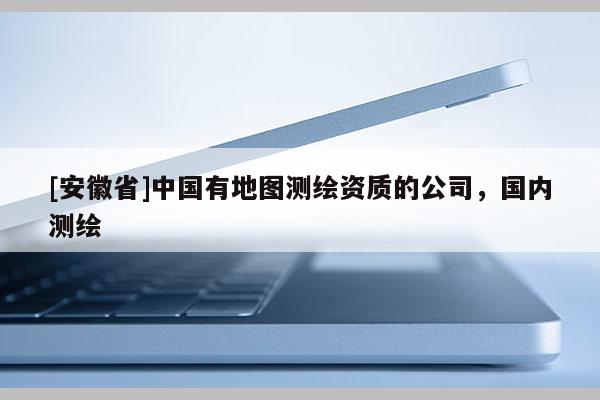 [安徽省]中國有地圖測繪資質(zhì)的公司，國內(nèi)測繪