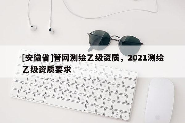 [安徽省]管網測繪乙級資質，2021測繪乙級資質要求
