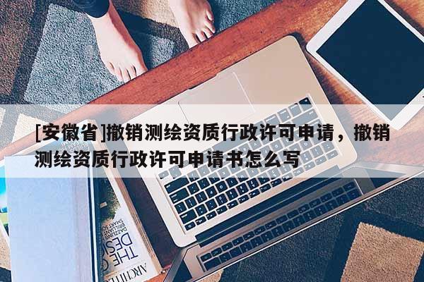 [安徽省]撤銷測繪資質行政許可申請，撤銷測繪資質行政許可申請書怎么寫