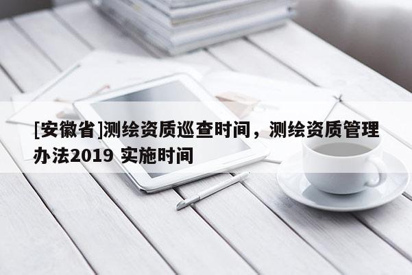 [安徽省]測繪資質巡查時間，測繪資質管理辦法2019 實施時間