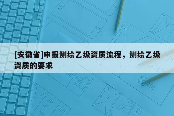 [安徽省]申報(bào)測(cè)繪乙級(jí)資質(zhì)流程，測(cè)繪乙級(jí)資質(zhì)的要求