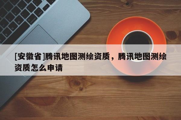 [安徽省]騰訊地圖測繪資質，騰訊地圖測繪資質怎么申請