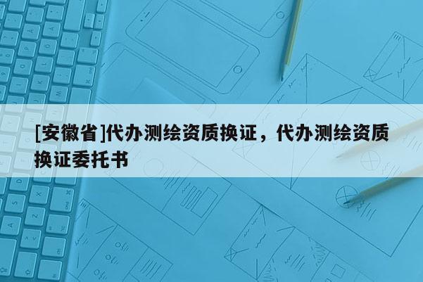 [安徽省]代辦測繪資質換證，代辦測繪資質換證委托書