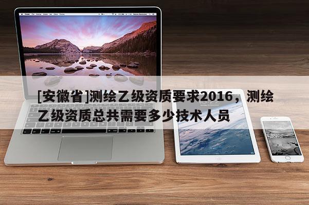 [安徽省]測繪乙級資質要求2016，測繪乙級資質總共需要多少技術人員