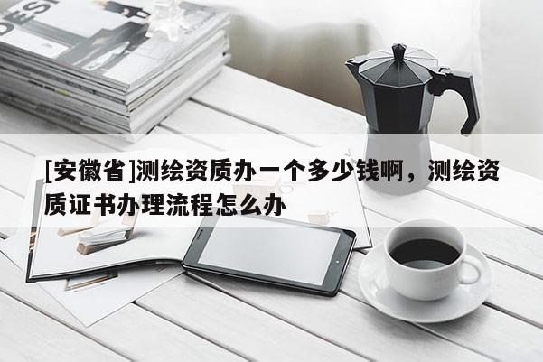 [安徽省]測繪資質辦一個多少錢啊，測繪資質證書辦理流程怎么辦