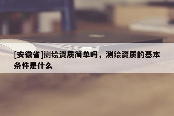 [安徽省]測繪資質簡單嗎，測繪資質的基本條件是什么