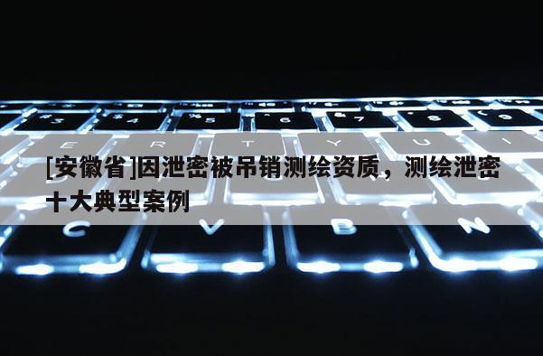 [安徽省]因泄密被吊銷測繪資質(zhì)，測繪泄密十大典型案例
