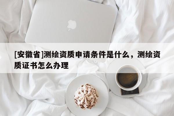 [安徽省]測繪資質(zhì)申請條件是什么，測繪資質(zhì)證書怎么辦理