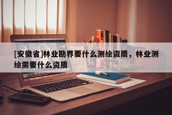 [安徽省]林業(yè)勘界要什么測(cè)繪資質(zhì)，林業(yè)測(cè)繪需要什么資質(zhì)